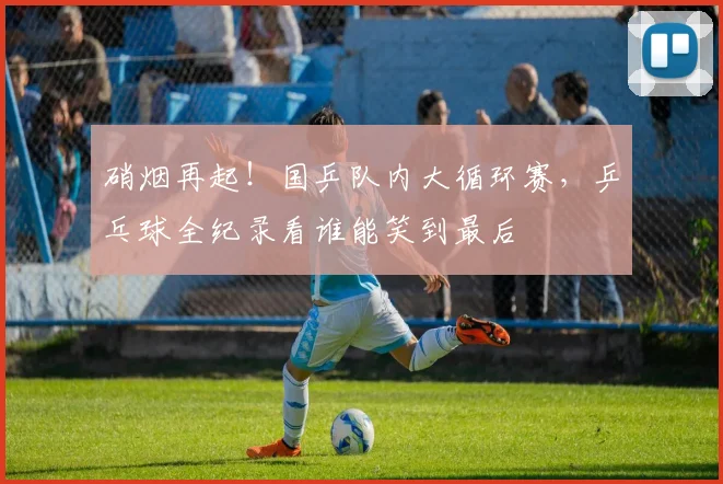 硝烟再起！国乒队内大循环赛，乒乓球全纪录看谁能笑到最后