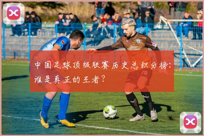中国足球顶级联赛历史总积分榜:谁是真正的王者?