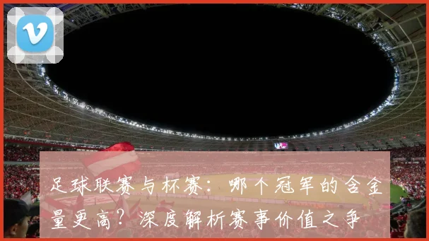 足球联赛与杯赛：哪个冠军的含金量更高？深度解析赛事价值之争