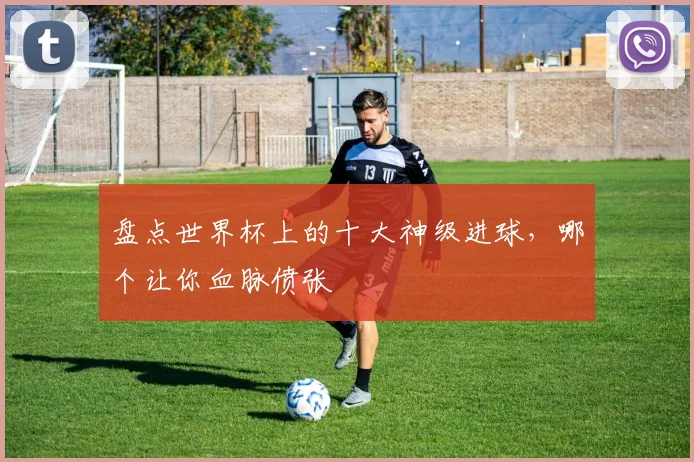 盘点世界杯上的十大神级进球，哪个让你血脉偾张