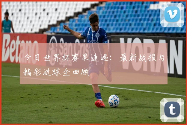 今日世界杯赛果速递：最新战报与精彩进球全回顾
