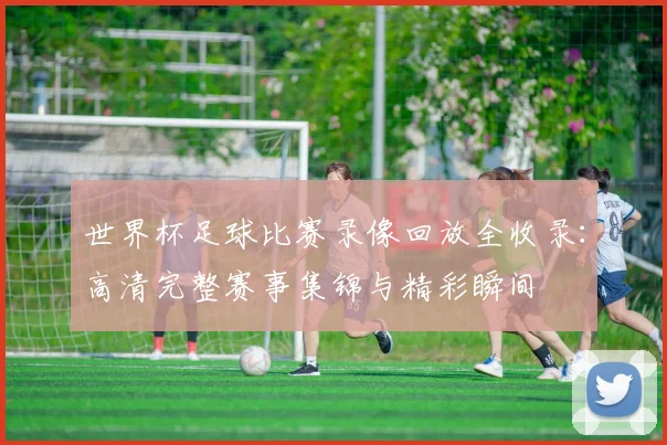 世界杯足球比赛录像回放全收录：高清完整赛事集锦与精彩瞬间