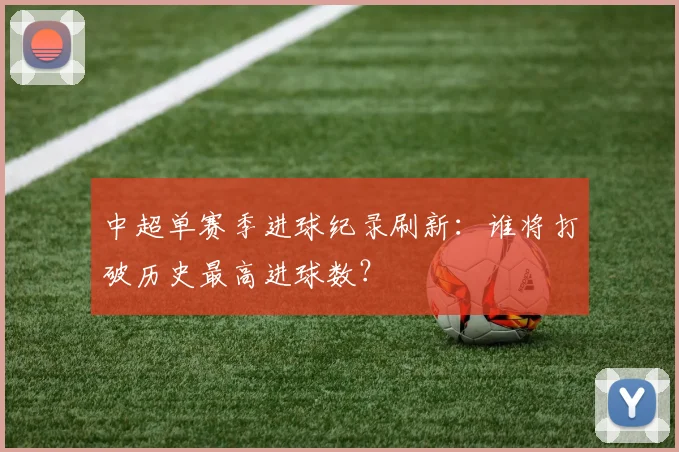 中超单赛季进球纪录刷新:谁将打破历史最高进球数?